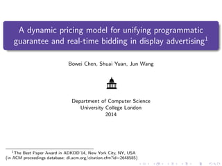 A dynamic pricing model for unifying programmatic
guarantee and real-time bidding in display advertising1
Bowei Chen, Shuai Yuan, Jun Wang
Department of Computer Science
University College London
2014
1
The Best Paper Award in ADKDD’14, New York City, NY, USA
(in ACM proceedings database: dl.acm.org/citation.cfm?id=2648585)
 