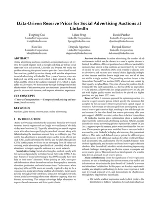 Data-Driven Reserve Prices for Social Advertising Auctions at
LinkedIn
Tingting Cui
LinkedIn Corporation
tcui@linkedin.com
Lijun Peng
LinkedIn Corporation
lpeng@linkedin.com
David Pardoe
LinkedIn Corporation
dpardoe@linkedin.com
Kun Liu
LinkedIn Corporation
kliu@linkedin.com
Deepak Agarwal
LinkedIn Corporation
dagarwal@linkedin.com
Deepak Kumar
LinkedIn Corporation
dekumar@linkedin.com
ABSTRACT
Online advertising auctions constitute an important source of rev-
enue for search engines such as Google and Bing, as well as social
networks such as Facebook, LinkedIn and Twitter. We study the
problem of setting the optimal reserve price in a Generalized Second
Price auction, guided by auction theory with suitable adaptations
to social advertising at LinkedIn. Two types of reserve prices are
deployed: one at the user level, which is kept private by the pub-
lisher, and the other at the audience segment level, which is made
public to advertisers. We demonstrate through field experiments the
effectiveness of this reserve price mechanism to promote demand
growth, increase ads revenue, and improve advertiser experience.
CCS CONCEPTS
• Theory of computation → Computational pricing and auc-
tions; Social networks;
KEYWORDS
Auctions, game theory, reserve price, online advertising
1 INTRODUCTION
Online advertising constitutes the economic basis for web-based
business. Search engines such as Google serve millions of ads daily
via keyword auctions [8]. Typically, advertising on search engines
starts with advertisers specifying keywords of interest, along with
bids indicating the maximum amount they are willing to pay. The
cost to the advertisers is generally expressed in terms of cost per
click (CPC), and is determined by the bid and the click-through rate
(CTR). In this paper, we focus on an emerging form of online ad-
vertising, social advertising (specifically at LinkedIn), which allows
advertisers to target a specific audience in a social network.
Social Advertising. Social advertising has evolved rapidly with
the increased popularity in Online Social Networks (OSN). A dis-
tinct feature of social advertising is that OSNs usually have rich
data on their users’ identities. When joining an OSN, users pro-
vide information about themselves such as demographics, interests,
education, profession, and social connections. Furthermore, when
engaging with an OSN, users are usually required to log in. As a
consequence, social advertising enables advertisers to target users
directly through profile attributes, instead of through keywords.
Hence, social advertising offers more effective targeting than tra-
ditional advertising. This unique advantage helps advertisers to
improve brand awareness and drive quality leads.
Auction Mechanism. In online advertising, the number of ad-
vertisements which can be shown in a user’s update stream is
limited. In addition, different positions have different desirability:
sponsored ads shown in top positions are more likely to be viewed
or clicked by users. Therefore, OSNs need systems to allocate slots
to advertisers, and auctions are a natural choice. Typically, multiple
ad slots become available from a single user visit, and all ad slots
are sold in a single auction. The prevailing auction format is the
Generalized Second Price auction (GSP), where ads are ranked by
their quality-weighted bids. The price of an ad in position i is de-
termined by the next highest bid, i.e., the bid of the ad in position
i + 1. In practice, ad networks also assign quality scores to ads, and
ads with higher quality scores are likely to be placed in a higher
position, and pay lower CPC costs.
Reserve Price. A common approach for optimizing auction rev-
enue is to apply reserve prices, which specify the minimum bid
accepted by the auctioneer. Reserve prices have a great impact on
revenues. Advertisers are discouraged from participating in auc-
tions if reserve prices are too high, resulting in low sell-through rate
and revenue. On the other hand, low reserve prices may offer poor
price support of OSNs’ inventory when there is lack of competition.
At LinkedIn, reserve price optimization plays a particularly
important role in its social advertising auctions. When LinkedIn
launched its social advertising product Sponsored Content (SC) in
2013, segment-specific reserve prices were introduced in the auc-
tion. These reserve prices were modified from a rate card which
was used to price LinkedIn’s display ads inventory for guaranteed
delivery. This rate card defined reserve prices for different geo-
graphic regions with additional markups for other profile attributes
such as seniority, title, and industry. The SC market dynamics then
evolved significantly, and the rate-card-based reserve prices became
obsolete. Also, the scale of LinkedIn’s social advertising imposes sig-
nificant challenges in designing an effective system to compute and
serve reserve prices. This motivated our development of a scalable
data-driven approach to set reserve prices.
Main contributions. Given the significance of reserve prices in
auctions, we aim at developing data-driven reserve price models and
infrastructure to optimize the joint benefit of LinkedIn’s revenue
and advertisers’ satisfaction. In this paper, we develop a systematic,
scalable and adaptive methodology to derive reserve prices at both
user level and segment level, and demonstrate its effectiveness
through field experiments. Specifically,
• We build a scalable regression model which predicts the
distribution of bidders’ valuations for each individual user
 