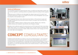 Points of Difference:
Our consultative approach to partnering with clients, our ability to do what others couldn’t and
can’t and our expertise in providing solutions to problems beyond the ability of other suppliers,
are
established points of difference and advantages that adkey brings to all of its clients. Such
consistent performance makes us the supplier of choice for many of Bangladesh most success-
ful companies. Some examples include.
○ The Bangladesh festival choose adkey because we deliver on the promise to supply and
manage the production of an enormous amount of work in the given short time frame. this
process involves
a large number of different artwork, multiple sponsor signoffs, different sizes, materials,
artworks, delivery and installation requirements, and emergency changes.
○ adkey as their preferred supplier for window decals and POS materials for their stores Bang-
ladesh. Work comes in on a campaign by campaign basis, normally monthly or bimonthly, with
short turnaround times of around 1-2 weeks. adkey compile artwork, color manage, print, ﬁnish
and install right across Bangladesh.
CONCEPT CONSULTANTS:
At adkey we realise that when you come to us you are not simply buying print - you are buying a
communications solution to build sales. That is why we have made available to you a team of
concept consultant, with backgrounds in marketing, visual merchandising and design, to consult on
your projects. Our consultants will work closely with you to assess your speciﬁc campaign needs
and advise you on the most appropriate products and innovative solutions in order to achieve the
results you require.
 