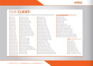 ○ Max Group
○ Delta Group
○ Youth Group
○ Labaid Group
○ Panna Group
○ Sheba Group
○ Intraco Group
○ Marine Group
○ Navana Group
○ Maxim Group
○ Capita Group
○ Zahirul Group
○ Goldstar Group
○ Thermax Group
○ N Biswas Group
○ Asian Alo Group
○ Noborupa Group
○ Assurance Group
○ Experience Group
○ Prime Asset Group
○ Onnorokom Group
○ Deen Mohd. Group
○ Mohammadi Group
○ Fazlul Haque Group
○ Green Stone Group
○ Safa Marwah Group
○ Saudi Bangla Group
○ Bashundhara Group
OUR CLIENT:
at adkey Limited we believe in showing our customers how much we appreciate their work.
○ Intraco LPG Limited
○ Navana CNG Limited
○ Petromax LPG Limited
○ Petromax Reﬁnery Limited
○ Petromax Cylinders Limited
○ Delta Hospital Limited
○ Uni-Lab Hospital Limited
○ Ideal Eye Hospital Limited
○ Mirpur Eye Hospital Limited
○ Bangladesh ENT Hospital Ltd
○ Labaid Cardiac Hospital Limited
○ Labaid Diagnostic Centre Limited
○ Labaid Specialized Hospital Limited
○ Deen Mohd. Eye Hospital Limited
○ British Council
○ State School & College
○ Trinity School & College
○ Wings Learning Centre
○ DCCI Business Institute
○ Nassa Abroad Education
○ Prime University of PU
○ State University of Bangladesh
○ European University of Bangladesh
○ Alliance (For Bangladesh Worker Safety)
○ Artistic Limited
○ Unimarts Limited
○ Oeko-Tex Limited
○ Alfa Laval Lmited
○ Hohenstein Limited
○ Vivo Mobile Limited
○ Alpha Vision Limited
○ Gazi Fashion Limited
○ Kumudini Handicrafts
○ Mega Builders Limited
○ Ayan Properties Limited
○ Labaid Properties Limited
○ Luminous Builders Limited
○ Purbachal Prime City Limited
○ Yellow Ray Properties Limited
○ Purbachal Marine City Limited
○ Green Stone Properties Limited
○ CapitaLand Development Limited
○ Assurance Developments Limited
○ Max Building Technologies Limited
○ Rahabul Motors Limited
○ Goldstar Fashions Limited
○ Abound Business Inc. Limited
○ OnnoRokom Software Limited
○ Sinha Trade Enterprise Limited
○ Inspire Aviation Air Lines Limited
○ Sixthsense Home Application Limited
○ Nuruzzaman Biswas Auto Bricks Limited
○ Fazlul Haque Steel & Re-Tolling Mills Limited
○ Haque International Residential Hotel Limited
OUR COMPANY LIST:
○ adkey Limited
○ bengalipatrika.com
○ addressshare.com
○ addressfairbd.com
○ addressherebd.com
○ shoppingbooking.com
○ Design Options Limited
○ Imtiaz Real Estate Limited
○ Rodela Corporation Limited
○ Certain Security Services Limited
GOVERNMENT PROJECT:
○ Bangladesh Police
○ Rapid Action Battalion
○ Dhaka Metropolitan Police
○ Bangladesh Bank
○ National Eye Care
○ Community Vision Center
○ Biman Bangladesh Airlines Limited
○ Dhaka Shishu (Children) Hospital
○ Dhaka Medical College and Hospital
○ Mohammadpur Model School & College
○ Bangladesh Rural Electriﬁcation Board
○ Bangladesh Fire Service & Civil Defence
○ National Institute of Ophthalmology & Hospital
○ Bangladesh Civil Service Administration Academy
○ Titas Gas Transmission and Distribution Company
 