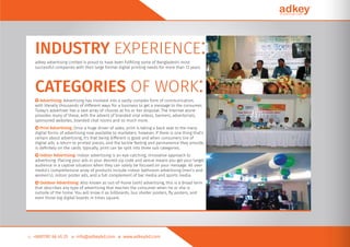 INDUSTRY EXPERIENCE:adkey advertising Limited is proud to have been fulﬁlling some of Bangladeshi most
successful companies with their large format digital printing needs for more than 12 years.
CATEGORIES OF WORK:○ Advertising: Advertising has involved into a vastly complex form of communication,
with literally thousands of different ways for a business to get a message to the consumer.
Today's advertiser has a vast array of choices at his or her disposal. The Internet alone
provides many of these, with the advent of branded viral videos, banners, advertorials,
sponsored websites, branded chat rooms and so much more.
○ Print Advertising: Once a huge driver of sales, print is taking a back seat to the many
digital forms of advertising now available to marketers. however, if there is one thing that's
certain about advertising, it's that being different is good and when consumers tire of
digital ads, a return to printed pieces, and the tactile feeling and permanence they provide,
is deﬁnitely on the cards. typically, print can be split into three sub categories.
○ Indoor Advertising: Indoor advertising is an eye-catching, innovative approach to
advertising. Placing your ads in your desired zip code and venue means you get your target
audience in a captive situation when they can solely be focused on your message. All over
media’s comprehensive array of products include indoor bathroom advertising (men’s and
women’s), indoor poster ads, and a full complement of bar media and sports media.
○ Outdoor Advertising: Also known as out-of-home (ooh) advertising, this is a broad term
that describes any type of advertising that reaches the consumer when he or she is
outside of the home. You will know it as billboards, bus shelter posters, ﬂy posters, and
even those big digital boards in times square.
 