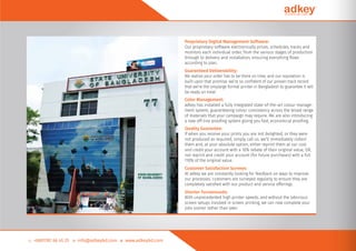 Proprietary Digital Management Software:
Our proprietary software electronically prices, schedules, tracks and
monitors each individual order, from the various stages of production
through to delivery and installation, ensuring everything ﬂows
according to plan.
Guaranteed Deliverability:
We realise your order has to be there on time, and our reputation is
built upon that promise. we’re so conﬁdent of our proven track record
that we’re the onlylarge format printer in Bangladesh to guarantee it will
be ready on time!
Color Management:
adkey has installed a fully integrated state-of-the-art colour manage-
ment system, guaranteeing colour consistency across the broad range
of materials that your campaign may require. We are also introducing
a new off-line prooﬁng system giving you fast, economical prooﬁng.
Quality Guarantee:
If when you receive your prints you are not delighted, or they were
not produced as required, simply call us. we’ll immediately collect
them and, at your absolute option, either reprint them at our cost
and credit your account with a 10% rebate of their original value, OR,
not reprint and credit your account (for future purchases) with a full
110% of the original value.
Customer Satisfaction Surveys:
At adkey we are constantly looking for feedback on ways to improve
our processes. customers are surveyed regularly to ensure they are
completely satisﬁed with our product and service offerings.
Shorter Turnarounds:
With unprecedented high printer speeds, and without the laborious
screen setups involved in screen printing, we can now complete your
jobs sooner rather than later.
 