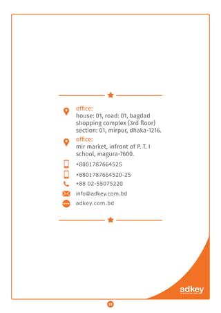 ofﬁce:
house: 01, road: 01, bagdad
shopping complex (3rd ﬂoor)
section: 01, mirpur, dhaka-1216.
ofﬁce:
mir market, infront of P. T. I
school, magura-7600.
+8801787664525
+88 02-55075220
+8801787664520-25
adkey.com.bd
info@adkey.com.bd
20
 