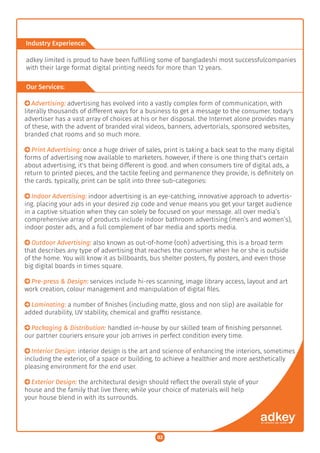 ○ Advertising: advertising has evolved into a vastly complex form of communication, with
literally thousands of different ways for a business to get a message to the consumer. today's
advertiser has a vast array of choices at his or her disposal. the Internet alone provides many
of these, with the advent of branded viral videos, banners, advertorials, sponsored websites,
branded chat rooms and so much more.
○ Print Advertising: once a huge driver of sales, print is taking a back seat to the many digital
forms of advertising now available to marketers. however, if there is one thing that's certain
about advertising, it's that being different is good. and when consumers tire of digital ads, a
return to printed pieces, and the tactile feeling and permanence they provide, is deﬁnitely on
the cards. typically, print can be split into three sub-categories:
○ Indoor Advertising: indoor advertising is an eye-catching, innovative approach to advertis-
ing. placing your ads in your desired zip code and venue means you get your target audience
in a captive situation when they can solely be focused on your message. all over media’s
comprehensive array of products include indoor bathroom advertising (men’s and women’s),
indoor poster ads, and a full complement of bar media and sports media.
○ Outdoor Advertising: also known as out-of-home (ooh) advertising, this is a broad term
that describes any type of advertising that reaches the consumer when he or she is outside
of the home. You will know it as billboards, bus shelter posters, ﬂy posters, and even those
big digital boards in times square.
○ Pre-press & Design: services include hi-res scanning, image library access, layout and art
work creation, colour management and manipulation of digital ﬁles.
○ Laminating: a number of ﬁnishes (including matte, gloss and non slip) are available for
added durability, UV stability, chemical and grafﬁti resistance.
○ Packaging & Distribution: handled in-house by our skilled team of ﬁnishing personnel.
our partner couriers ensure your job arrives in perfect condition every time.
○ Interior Design: interior design is the art and science of enhancing the interiors, sometimes
including the exterior, of a space or building, to achieve a healthier and more aesthetically
pleasing environment for the end user.
○ Exterior Design: the architectural design should reﬂect the overall style of your
house and the family that live there; while your choice of materials will help
your house blend in with its surrounds.
Industry Experience:
adkey limited is proud to have been fulﬁlling some of bangladeshi most successfulcompanies
with their large format digital printing needs for more than 12 years.
Our Services:
02
 