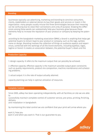 03
Production Capacity:
1. design capacity: It refers to the maximum output that can possibly be achieved.
2. effective capacity: effective capacity is the maximum possible output given constraints
such as quality requirements, product mix composition, machine maintenance and schedul-
ing problems.
3. actual output: It is the rate of output actually attained.
capacity planning can help in optimal utilization of resources.
Complete Control:
Since 2005, adkey has been operating independently. with all facilities on site we are able
to
successfully maintain complete control of customer service, pre-press, printing, ﬁnishing,
delivery
and installation in bangladesh.
by maintaining this total control we are conﬁdent that your print will arrive where you
Branding:
businesses typically use advertising, marketing and branding to convince consumers,
clients, stakeholders or external donors to buy their goods and services or invest in the
organization. many people usually misuse the three terminologies because their meaning
can be confusing due to close their connections and unity of purpose. Knowing the differ-
ences among these words can substantially help your business grow because these
elements help to increase the reputation of your product or company by keeping the poten-
tial
according to the bangladesh marketing association (BMA), a brand is anything that helps get
potential buyers to remain loyal to your product or company, such as the logo, symbol,
name or design. Branding involves the collection of things an audience expects and experi-
ences, combined with the workings of all the brand elements, including typeface, logos,
tagline or brand. It creates an association between, the potential buyer’s ideals and the
want it, how you
want it and when you want it. That is our guarantee to you.
03
 