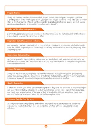 Project Teams:
Preferred Supplier Arrangements:
Proprietary Digital Management Software:
Guaranteed Deliverability:
Colour Management:
Quality Guarantee:
Customer Satisfaction Surveys:
adkey has recently introduced independent project teams, consisting of a pre-press operator,
a print operator and a ﬁnishing assistant. your personal project team will adkey after your job from
start to ﬁnish, ensuring efﬁcient workﬂow in order to produce the highest quality product. teams
continuously adhere to strict quality controls prior to sign offs.
preferred supplier arrangements ensure our clients are receiving the highest quality and best value
materials and services the market has to offer.
our proprietary software electronically prices, schedules, tracks and monitors each individual order,
from the various stages of production through to delivery and installation, ensuring everything ﬂows
according to plan.
we realise your order has to be there on time, and our reputation is built upon that promise. we’re so
conﬁdent of our proven track record that we’re the only large format printer in bangladesh to guarantee
it will be ready on time!
adkey has installed a fully integrated state-of-the-art colour management system, guaranteeing
colour consistency across the broad range of materials that your campaign may require. We are also
introducing a new off-line prooﬁng system giving you fast, economical prooﬁng.
if when you receive your prints you are not delighted, or they were not produced as required, simply
call us. we’ll immediately collect them and, at your absolute option, either reprint them at our cost
and credit your account with a 10% rebate of their original value, OR, not reprint and credit your
account (for future purchases) with a full 110% of the original value.
at adkey we are constantly looking for feedback on ways to improve our processes. customers
are surveyed regularly to ensure they are completely satisﬁed with our product and service
offerings.
04
 