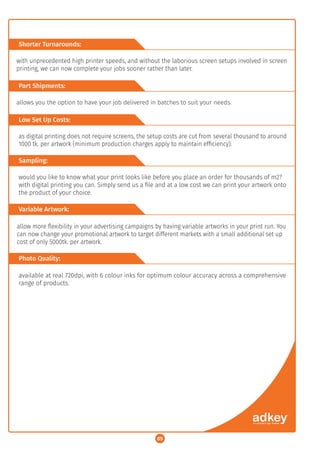 Project Gallery:
05
Shorter Turnarounds:
Part Shipments:
Low Set Up Costs:
Sampling:
Variable Artwork:
Photo Quality:
with unprecedented high printer speeds, and without the laborious screen setups involved in screen
printing, we can now complete your jobs sooner rather than later.
allows you the option to have your job delivered in batches to suit your needs.
as digital printing does not require screens, the setup costs are cut from several thousand to around
1000 tk. per artwork (minimum production charges apply to maintain efﬁciency).
would you like to know what your print looks like before you place an order for thousands of m2?
with digital printing you can. Simply send us a ﬁle and at a low cost we can print your artwork onto
the product of your choice.
allow more ﬂexibility in your advertising campaigns by having variable artworks in your print run. You
can now change your promotional artwork to target different markets with a small additional set up
cost of only 5000tk. per artwork.
available at real 720dpi, with 6 colour inks for optimum colour accuracy across a comprehensive
range of products.
 
