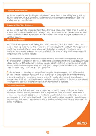 Targeted Relationships:
Understanding Your Business:
Points of Difference:
Concept Consultants:
we do not pretend to be “all things to all people”, or the “best at everything”. our goal is to
develop long term, mutually beneﬁcial partnerships with companies that require our core
product and service offerings.
we realise that every business is different and therefore has unique needs when it comes to
printing. our business development managers and concept Consultants work closely with our
clients tounderstand the dynamics of their business and develop the right print solution to
suit their needs.
our consultative approach to partnering with clients, our ability to do what others couldn’t and
can’t; and our expertise in providing solutions to problems beyond the ability of other suppliers, are
established points of difference and advantages that adkey brings to all of its clients. such
consistent performance makes us the supplier of choice for many of bangladesh most successful
companies. Some examples include:
○ the sydney festival choose adkey because we deliver on the promise to supply and manage
the production of an enormous amount of work in the given short time frame. this process involves
a large number of different artwork, multiple sponsor signoffs, different sizes, materials, artworks,
delivery and installation requirements, and emergency changes (sometimes even after production
and on the same day – that’s what an emergency is!)
○ telstra choose to use adkey as their preferred supplier for window decals and POS materials
for their stores bangladesh. work comes in on a campaign by campaign basis, normally monthly
or bimonthly, with short turnaround times of around 1-2 weeks. adkey compile artwork, colour
manage, print, ﬁnish and install right across bangladesh, dealing with shopping centre management,
seeking council approval and organising installers from Sydney to werribee!
at adkey we realise that when you come to us you are not simply buying print - you are buying
a communications solution to build sales. that is why we have made available to you a team of
concept consultants, with backgrounds in marketing, visual merchandising and design, to consult
on your projects. our consultants will work closely with you to assess your speciﬁc campaign needs
and advise you on the most appropriate products and innovative solutions in order to achieve the
results you require.
06
 