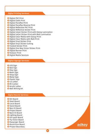 Digital Printing Services:
Digital Signage Services:
Digital Boards Services:
LED Sign
Bell Sign
Poly Sign
Neon Sign
Shop Sign
Metal Sign
Plastic Sign
S.S Letter
M.S Letter
Acrylic Letter
Wall Writing Art
Bill Board
Steel Board
Local Board
Stand Board
Non-lit Board
Project Board
Back-lit Board
Lighting Board
Uni-pool Board
Try Vision Board
Passenger Board
Aluminium Board
Project Boundary
Digital PVC Print
Digital Cloth Print
Digital Panaﬂex Print
Digital Panaﬂex Reverse Print
Digital Reﬂective PVC Print
Digital Reﬂective Sticker Print
Digital Inkjet Sticker Print with Glossy Lamination
Digital Inkjet Sticker Print with Matt Lamination
Digital Clear Media with Glossy Print
Digital Clear Media with Matt Print
Digital Vinyl Sticker Print
Digital Vinyl Sticker Cutting
Frosted Sticker Print
Digital One Way Vision Sticker Print
Digital Banner Print
Festoon Print
Digital Media Services
07
 