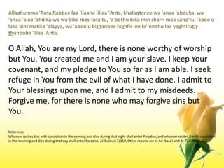 Allaahumma 'Anta Rabbeelaa 'ilaaha 'illaa 'Anta, khalaqtaneewa 'anaa 'abduka, wa 'anaa 'alaa 'ahdikawawa'dikamas-tata'tu, 'a'oothubika min sharrimaasana'tu, 'aboo'ulakabini'matika 'alayya, wa 'aboo'ubithanbeefaghfir lee fa'innahulaayaghfiruth-thunooba 'illaa 'Anta.O Allah, You are my Lord, there is none worthy of worship but You. You created me and I am your slave. I keep Your covenant, and my pledge to You so far as I am able. I seek refuge in You from the evil of what I have done. I admit to Your blessings upon me, and I admit to my misdeeds. Forgive me, for there is none who may forgive sins but You.Reference:Whoever recites this with conviction in the evening and dies during that night shall enter Paradise, and whoever recites it with conviction in the morning and dies during that day shall enter Paradise, Al-Bukhari 7/150. Other reports are in An-Nasa'i and At-Tirmithi.