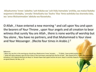  Allaahumma 'innee 'asbahtu 'ush-hidukawa 'ush-hiduhamalata 'arshika, wamalaa'ikatakawajamee'akhalqika, 'annaka 'Antallaahulaa 'ilaaha 'illaa 'Anta wahdakalaashareekalaka, wa 'annaMuhammadan 'abdukawaRasooluka.O Allah , I have entered a new morning 1 and call upon You and upon the bearers of Your Throne , upon Your angels and all creation to bear witness that surely You are Allah , there is none worthy of worship but You alone , You have no partners, and that Muhammad is Your slave and Your Messenger . (Recite four times in Arabic.) 2Reference:1 When you say this in the evening you should say, Allaahumma 'innee 'amsaytu. . . .: "O Allah, I have ended another day..."2 "Allah will spare whoever says this four times in the morning or evening from the fire of Hell, " Abu Dawud 4/317. It was also reported by Al-Bukhari in Al-'Adab Al-Mufrad, An-Nasa'i in 'Amalul-Yawmwal-Laylah and Ibn As-Sunni. Nasa'i's and Abu Dawud's chains of transmission are good (Hasan), IbnBaz, p. 23.