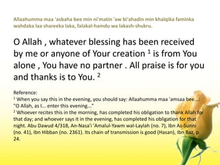 Allaahummamaa 'asbaha bee min ni'matin 'aw bi'ahadin min khalqikafaminkawahdakalaashareekalaka, falakal-hamduwalakash-shukru.O Allah , whatever blessing has been received by me or anyone of Your creation 1 is from You alone , You have no partner . All praise is for you and thanks is to You. 2Reference:1 When you say this in the evening, you should say: Allaahummamaa 'amsaa bee...: "O Allah, as I... enter this evening..."2 Whoever recites this in the morning, has completed his obligation to thank Allah for that day; and whoever says it in the evening, has completed his obligation for that night. Abu Dawud 4/318, An-Nasa'i 'Amalul-Yawmwal-Laylah (no. 7), Ibn As-Sunni (no. 41), IbnHibban (no. 2361). Its chain of transmission is good (Hasan), IbnBaz, p. 24.