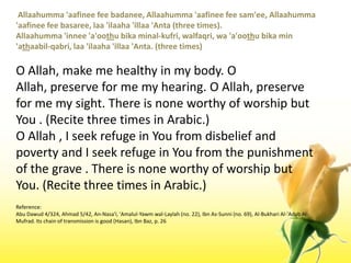  Allaahumma 'aafinee fee badanee, Allaahumma 'aafinee fee sam'ee, Allaahumma 'aafinee fee basaree, laa 'ilaaha 'illaa 'Anta (three times). Allaahumma 'innee 'a'oothubikaminal-kufri, walfaqri, wa 'a'oothubika min 'athaabil-qabri, laa 'ilaaha 'illaa 'Anta. (three times)O Allah, make me healthy in my body. O Allah, preserve for me my hearing. O Allah, preserve for me my sight. There is none worthy of worship but You . (Recite three times in Arabic.) O Allah , I seek refuge in You from disbelief and poverty and I seek refuge in You from the punishment of the grave . There is none worthy of worship but You. (Recite three times in Arabic.)Reference:Abu Dawud 4/324, Ahmad 5/42, An-Nasa'i, 'Amalul-Yawmwal-Laylah (no. 22), Ibn As-Sunni (no. 69), Al-Bukhari Al-'Adab Al-Mufrad. Its chain of transmission is good (Hasan), IbnBaz, p. 26