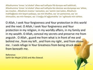 Allaahumma 'innee 'as'alukal-'afwawal'aafiyata fid-dunyaawal'aakhirati, Allaahumma 'innee 'as'alukal-'afwawal'aafiyata fee deeneewadunyaayawa 'ahlee, wamaalee , Allaahum-mastur 'awraatee, wa 'aaminraw'aatee, Allaahum-mahfadhnee min bayniyadayya, wa min khalfee, wa 'an yameenee, wa 'an shimaalee, wa min fawqee, wa 'a'oothubi'adhamatika 'an 'ughtaala min tahtee.O Allah, I seek Your forgiveness and Your protection in this world and the next. O Allah, I seek Your forgiveness and Your protection in my religion, in my worldly affairs, in my family and in my wealth. O Allah, conceal my secrets and preserve me from anguish . O Allah , guard me from what is in front of me and behind me , from my left , and from my right , and from above me . I seek refuge in Your Greatness from being struck down from beneath me.Reference:SahihIbnMajah 2/332 and Abu Dawud.