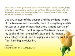Allaahumma 'Aalimal-ghaybi wash-shahaadatifaatiras-samaawaatiwal'ardhi, Rabbakulli shay 'in wamaleekahu, 'ash-hadu 'an laa 'ilaaha 'illaa 'Anta, 'a'oothubika min sham nafsee, wa min sharrish-shaytaaniwashirkihi, wa 'an 'aqtarifa 'alaanafseesoo'an, 'aw 'ajurrahu 'ilaaMuslimin.O Allah, Knower of the unseen and the evident , Maker of the heavens and the earth , Lord of everything and its Possessor , I bear witness that there is none worthy of worship but You . I seek refuge in You from the evil of my soul and from the evil of Satan and his helpers . (I seek refuge in You) from bringing evil upon my soul and from harming any Muslim.Reference:Sahih At-Tirmithi 3/142 and AbuDawud.