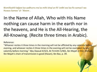 Bismillaahil-latheelaayadhurruma'as-mihishay'unfil-'ardhiwalaafis-samaa'iwaHuwas-Samee 'ul- 'Aleem .In the Name of Allah, Who with His Name nothing can cause harm in the earth nor in the heavens, and He is the All-Hearing, the All-Knowing. (Recite three times in Arabic).Reference:"Whoever recites it three times in the morning will not be afflicted by any calamity before evening, and whoever recites it three times in the evening will not be overtaken by any calamity before morning." Abu Dawud 4/323, At-Tirmithi 5/465, IbnMajah 2/332, Ahmad. IbnMajah's chain of transmission is good (Hasan), IbnBaz, p. 39.