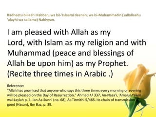 RadheetubillaahiRabban, wabil-'Islaamideenan, wa bi-Muhammadin (sallallaahu 'alayhiwasallama) Nabiyyan.I am pleased with Allah as my Lord, with Islam as my religion and with Muhammad (peace and blessings of Allah be upon him) as my Prophet. (Recite three times in Arabic .)Reference:"Allah has promised that anyone who says this three times every morning or evening will be pleased on the Day of Resurrection." Ahmad 4/ 337, An-Nasa'i, 'Amalul-Yawmwal-Laylah p. 4, Ibn As-Sunni (no. 68), At-Tirmithi 5/465. Its chain of transmission is good (Hasan), IbnBaz, p. 39.