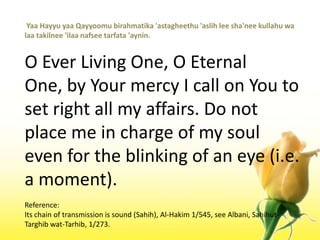  YaaHayyuyaaQayyoomubirahmatika 'astagheethu 'aslih lee sha'neekullahuwalaatakilnee 'ilaanafseetarfata 'aynin.O Ever Living One, O Eternal One, by Your mercy I call on You to set right all my affairs. Do not place me in charge of my soul even for the blinking of an eye (i.e. a moment).Reference:Its chain of transmission is sound (Sahih), Al-Hakim 1/545, see Albani, Sahihut-Targhibwat-Tarhib, 1/273.