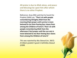 All praise is due to Allah alone, and peace and blessings be upon him after whom there is no other Prophet.Reference: Anas (RA) said that he heard the Prophet (SAW) say: "That I sit with people remembering Almighty Allah from the morning (Fajr) prayer until sunrise is more beloved to me than freeing four slaves from among the Children of Isma'il. That I sit with people remembering Allah from the afternoon ('Asr) prayer until the sun sets is more beloved to me than freeing four slaves from among the Children of Isma'il." This was reported by Abu Dawud (no. 3667). Al-Albani graded it good in SahihAbuDawud 2/698.