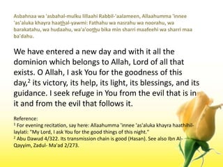 Asbahnaawa 'asbahal-mulkulillaahiRabbil-'aalameen, Allaahumma 'innee 'as'alukakhayrahaathal-yawmi: Fathahuwanasrahuwanoorahu, wabarakatahu, wahudaahu, wa'a'oothubika min sharrimaafeehiwasharrimaaba'dahu.We have entered a new day and with it all the dominion which belongs to Allah, Lord of all that exists. O Allah, I ask You for the goodness of this day,2 its victory, its help, its light, its blessings, and its guidance. I seek refuge in You from the evil that is in it and from the evil that follows it.Reference:1 For evening recitation, say here: Allaahumma 'innee 'as'alukakhayrahaathihil-laylati: "My Lord, I ask You for the good things of this night."2 Abu Dawud 4/322. Its transmission chain is good (Hasan). See also Ibn Al-Qayyim, Zadul- Ma'ad 2/273.