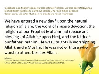 'Asbahnaa 'alaafitratil-'Islaamiwa 'alaakalimatil-'ikhlaasi, wa 'alaadeeniNabiyyinaaMuhammadin (sallallaahu 'alayhiwasallama), wa 'alaamillati 'abeenaa 'Ibraaheema, haneefanMuslimanwamaakaanaminal-mushrikeen.We have entered a new day 1 upon the natural religion of Islam, the word of sincere devotion, the religion of our Prophet Muhammad (peace and blessings of Allah be upon him), and the faith of our father Ibrahim. He was upright (in worshipping Allah), and a Muslim. He was not of those who worship others besides Allah. 2Reference:1 When you say this in the evening, you should say: 'Amsaynaa 'alaafitratil-'Islaam...: "We end this day..." 2 Ahmad 3/406-7, 5/123, An-Nasa'i, 'Amalul- Yawmwal-Laylah (no. 34), At-Tirmithi 4/209.