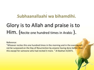 ..Subhaanallaahiwabihamdihi.Glory is to Allah and praise is to Him. (Recite one hundred times in Arabic ).Reference:"Whoever recites this one hundred times in the morning and in the evening will not be surpassed on the Day of Resurrection by anyone having done better than this except for someone who had recited it more. " Al-Bukhari 4/2071.