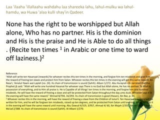Laa 'ilaaha 'illallaahuwahdahulaashareekalahu, lahul-mulkuwalahul-hamdu, waHuwa 'alaakullishay'inQadeer.None has the right to be worshipped but Allah alone, Who has no partner. His is the dominion and His is the praise and He is Able to do all things . (Recite ten times 1 in Arabic or one time to ward off laziness.)2Reference:1Allah will write ten Hasanaat (rewards) for whoever recites this ten times in the morning, and forgive him ten misdeeds and give him the reward of freeing ten slaves and protect him from Satan. Whoever recites this ten times in the evening will get this same reward. An-Nasa'i, 'Amalul-Yawmwal-Laylah (no. 24). Its chain of transmission is sound (Sahih). Albani 1/272. Abu Hurayrah «fe narrated that the Prophet j§ said: "Allah will write one hundred Hasanat for whoever says There is no God but Allah alone, He has no partner. To Allah is possession of everything, and to Him all praise is. He is Capable of all things' ten times in the morning, and forgive him one hundred misdeeds. He will have the reward of freeing a slave and will be protected from Satan throughout the day unto dusk. Whoever says it in the evening will have the same reward." Ahmad 8/704, 16/293. Its chain of transmission is good (Hasan), IbnBaz, p. 44. 2 Whoever recites this in the morning, will have the reward of freeing a slave from the Children of Isma'il. Ten Hasanaat (rewards) will be written for him, and he will be forgiven ten misdeeds, raised up ten degrees, and be protected from Satan until evening. Whoever says it in the evening will have the same reward until morning. Abu Dawud 4/319, 3/957, Ahmad 4/ 60, IbnMajah 2/331, Ibn Al-QayyimZadul-Ma'ad 2/388. Its chain of transmission is sound (Sahih). Al-Albani 1/270.