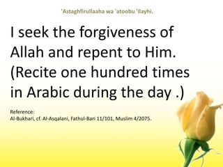 'Astaghfirullaahawa 'atoobu 'ilayhi.I seek the forgiveness of Allah and repent to Him. (Recite one hundred times in Arabic during the day .)Reference:Al-Bukhari, cf. Al-Asqalani, Fathul-Bari 11/101, Muslim 4/2075.