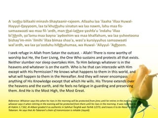 A 'oothubillaahiminash-Shaytaanir-rajeem. Allaahulaa 'ilaaha 'illaaHuwal-Hayyul-Qayyoom, laata'khuthuhusinatunwalaanawm, lahumaafis-samaawaatiwamaafil-'ardh, man thai-latheeyashfa'u 'indahu 'illaabi'ithnih, ya'lamumaabayna 'aydeehimwamaakhalfahum, walaayuheetoonabishay'im-min 'ilmihi 'illaabimaashaa'a, wasi'akursiyyuhussamaawaatiwal'ardh, walaaya'ooduhuhifdhuhumaa, waHuwal- 'Aliyyul- 'Adheem.I seek refuge in Allah from Satan the outcast. - Allah! There is none worthy of worship but He, the Ever Living, the One Who sustains and protects all that exists. Neither slumber nor sleep overtakes Him. To Him belongs whatever is in the heavens and whatever is on the earth. Who is he that can intercede with Him except with His Permission? He knows what happens to them in this world, and what will happen to them in the Hereafter. And they will never encompass anything of His Knowledge except that which He wills. His Throne extends over the heavens and the earth, and He feels no fatigue in guarding and preserving them. And He is the Most High, the Most Great.Reference: Whoever says this when he rises in the morning will be protected from jinns until he retires in the evening, and whoever says it when retiring in the evening will be protected from them until he rises in the morning. It was reported by Al-Hakim 1 / 562, Al-Albani graded it as authentic in Sahihut-Targhibwat-Tarhib 1/273, and traces it to An-Nasa'i and At-Tabarani. He says that At-Tabarani's chain of transmission is reliable (Jayyid).