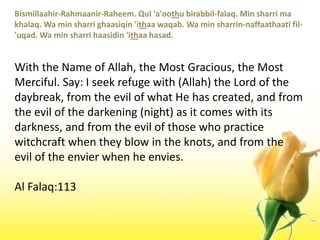 Bismillaahir-Rahmaanir-Raheem. Qul 'a'oothubirabbil-falaq. Min sharri ma khalaq. Wa min sharrighaasiqin 'ithaawaqab. Wa min sharrin-naffaathaatifil-'uqad. Wa min sharrihaasidin 'ithaahasad.With the Name of Allah, the Most Gracious, the Most Merciful. Say: I seek refuge with (Allah) the Lord of the daybreak, from the evil of what He has created, and from the evil of the darkening (night) as it comes with its darkness, and from the evil of those who practice witchcraft when they blow in the knots, and from the evil of the envier when he envies.Al Falaq:113