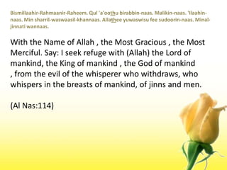Bismillaahir-Rahmaanir-Raheem. Qul 'a'oothubirabbin-naas. Malikin-naas. 'Ilaahin-naas. Min sharril-waswaasil-khannaas. Allatheeyuwaswisu fee sudoorin-naas. Minal-jinnatiwannaas.With the Name of Allah , the Most Gracious , the Most Merciful. Say: I seek refuge with (Allah) the Lord of mankind, the King of mankind , the God of mankind , from the evil of the whisperer who withdraws, who whispers in the breasts of mankind, of jinns and men.(Al Nas:114)