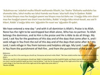 'Asbahnaawa 'asbahal-mulkulillaahiwalhamdulillaahi, laa 'ilaaha 'illallaahuwahdahulaashareekalahu, lahul-mulkuwalahul-hamduwaHuwa 'alaakullishay'inQadeer. Rabbi 'as'alukakhayramaa fee haathal-yawmiwakhayramaaba'dahuwa 'a'oothubika min sharrimaa fee haathal-yawmiwasharrimaaba'dahu, Rabbi 'a'oothubikaminal-kasali, wasoo'il-kibari, Rabbi 'a'oothubika min 'athaabin fin-naariwa 'athaabinfil-qabri.We have entered a new day 1 and with it all dominion is Allah's. Praise is to Allah. None has the right to be worshipped but Allah alone, Who has no partner. To Allah belongs the dominion, and to Him is the praise and He is Able to do all things. My Lord, I ask You for the goodness of this day and of the days that come after it, and I seek refuge in You from the evil of this day and of the days that come after it. 2 My Lord, I seek refuge in You from laziness and helpless old age. My Lord, I seek refuge in You from the punishment of Hell-fire , and from the punishment of the grave. 3Reference:1 When you say this in the evening you should say 'Amsaynaawa'amsal-mulkulillaah: "We have ended another day and with it all dominion is Allah's.2When you say this in the evening you should say: Rabbi 'as'alukakhayramaa fee haathihil-laylati, wakhayramaaba'dahaa, wa 'a'oothubika min sharrimaa fee haathihil-laylatiwasharrimaaba'dahaa: "I ask You for the good things of this night and of the nights that come after it and I seek refuge in You from the evil of this night and of the nights that come after it."3Muslim 4/2088.