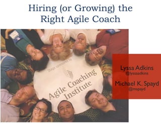 Hiring (or Growing) the
Right Agile Coach

!

Lyssa Adkins	

@lyssaadkins	

!

Michael K. Spayd	

@mspayd	


© 2013 Agile Coaching Institute

 