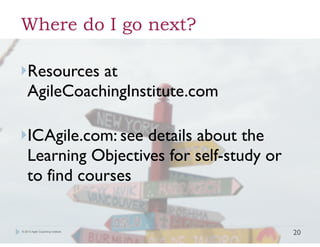 Where do I go next?
!
!
}Resources

at
!
! AgileCoachingInstitute.com
!

!

}ICAgile.com: see

details about the
Learning Objectives for self-study or
to find courses

© 2013 Agile Coaching Institute

!20

 