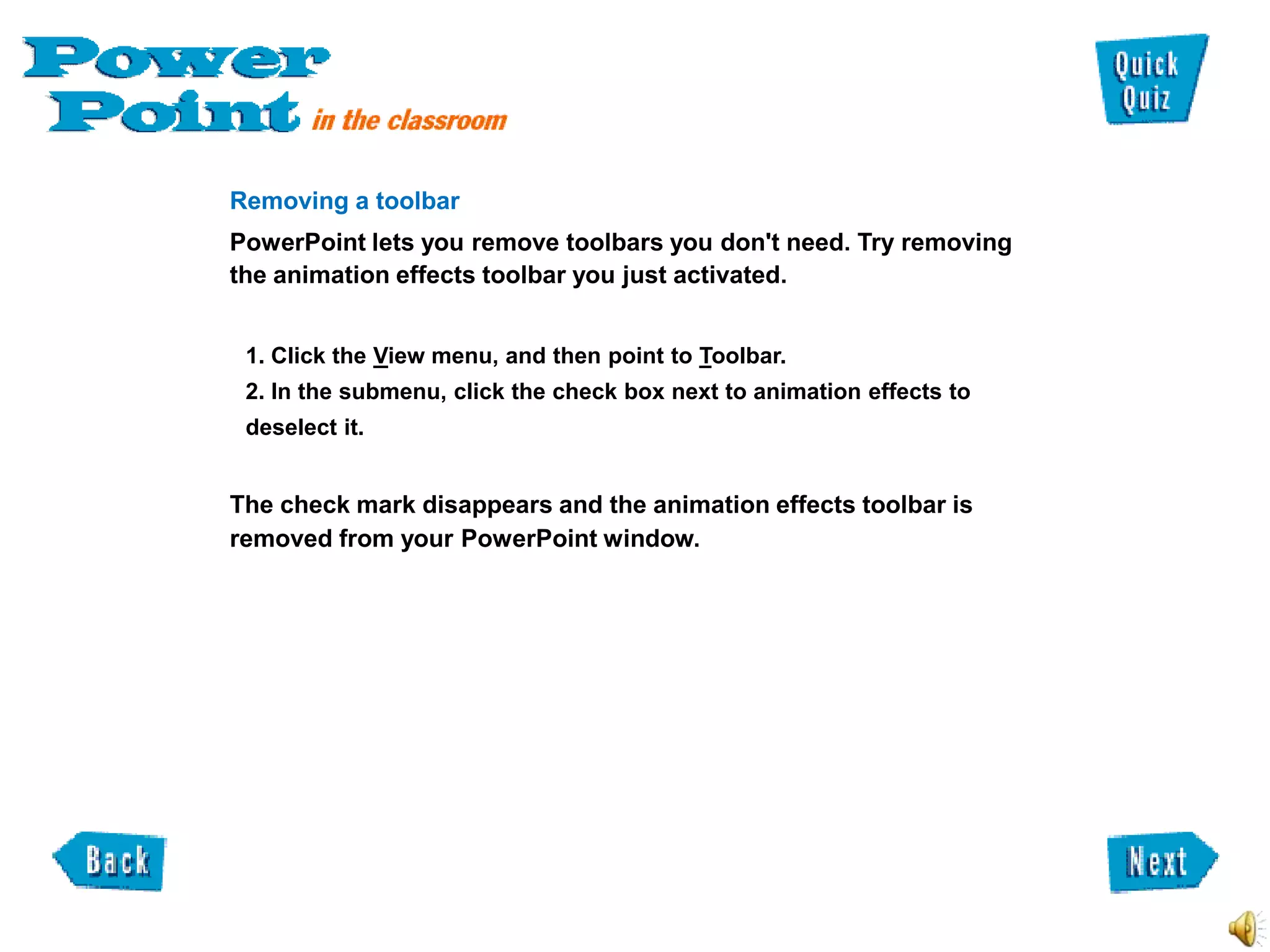 Removing a toolbar
PowerPoint lets you remove toolbars you don't need. Try removing
the animation effects toolbar you just activated.


 1. Click the View menu, and then point to Toolbar.
 2. In the submenu, click the check box next to animation effects to
 deselect it.


The check mark disappears and the animation effects toolbar is
removed from your PowerPoint window.
 