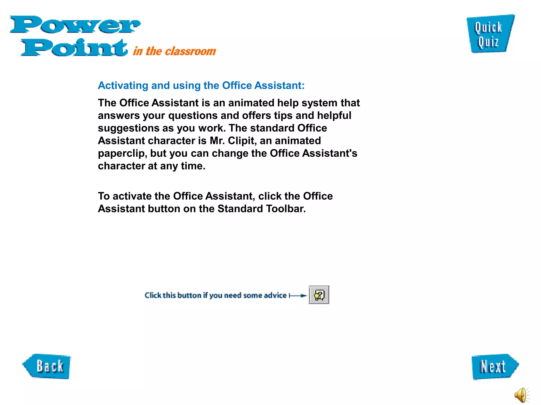 Activating and using the Office Assistant:
The Office Assistant is an animated help system that
answers your questions and offers tips and helpful
suggestions as you work. The standard Office
Assistant character is Mr. Clipit, an animated
paperclip, but you can change the Office Assistant's
character at any time.

To activate the Office Assistant, click the Office
Assistant button on the Standard Toolbar.
 
