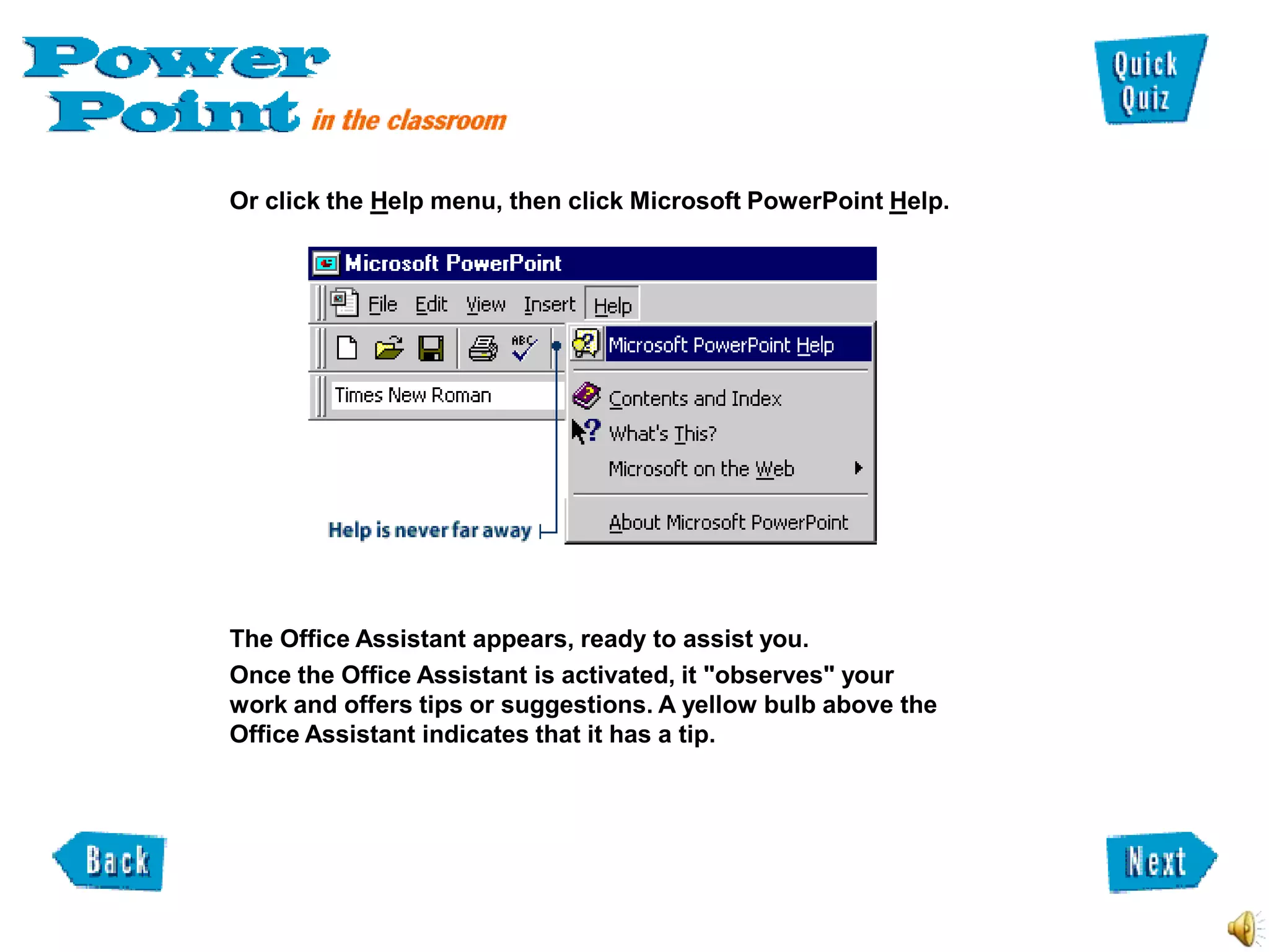 Or click the Help menu, then click Microsoft PowerPoint Help.




The Office Assistant appears, ready to assist you.
Once the Office Assistant is activated, it "observes" your
work and offers tips or suggestions. A yellow bulb above the
Office Assistant indicates that it has a tip.
 