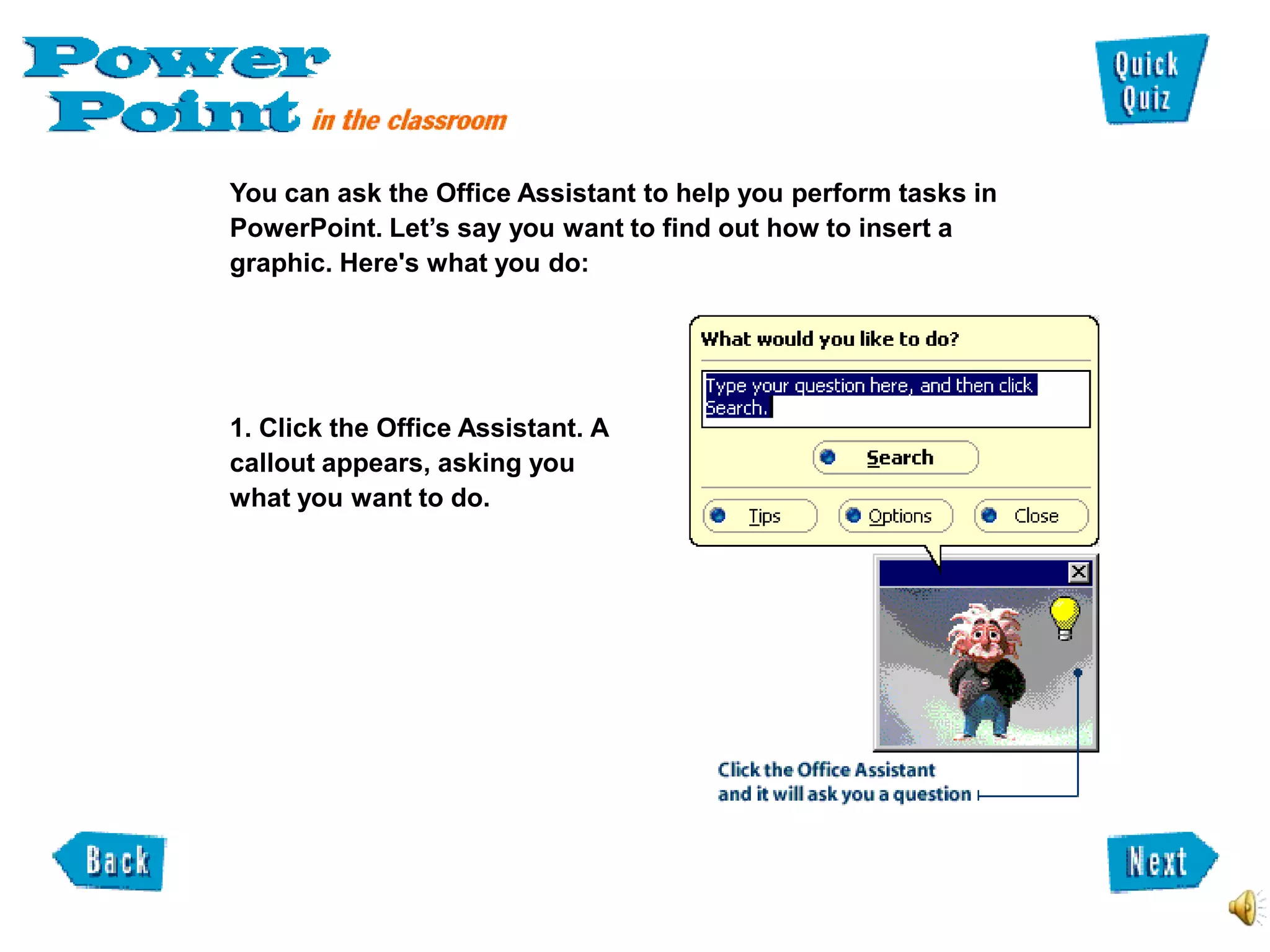 You can ask the Office Assistant to help you perform tasks in
PowerPoint. Let’s say you want to find out how to insert a
graphic. Here's what you do:




1. Click the Office Assistant. A
callout appears, asking you
what you want to do.
 