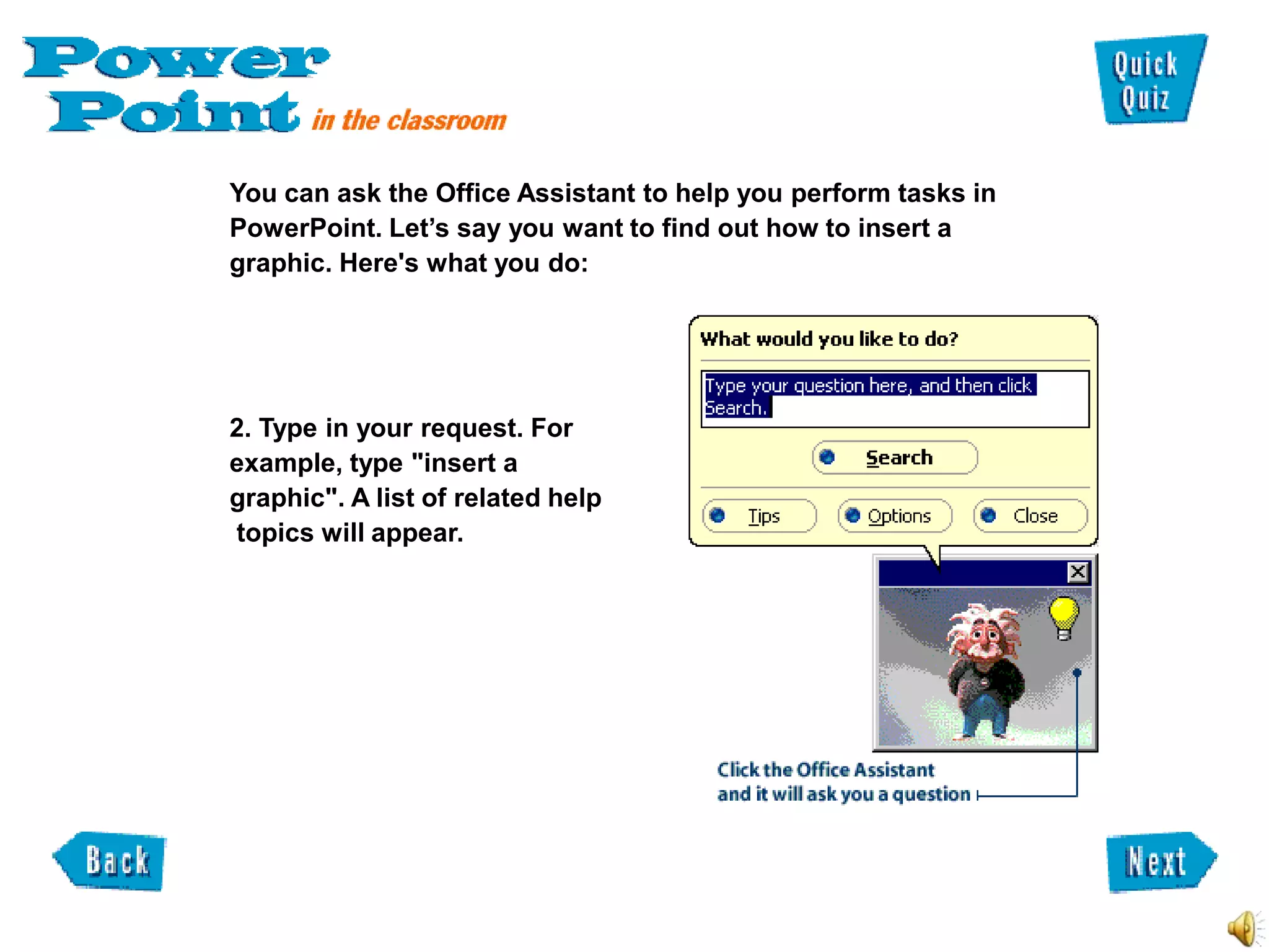 You can ask the Office Assistant to help you perform tasks in
PowerPoint. Let’s say you want to find out how to insert a
graphic. Here's what you do:




2. Type in your request. For
example, type "insert a
graphic". A list of related help
topics will appear.
 