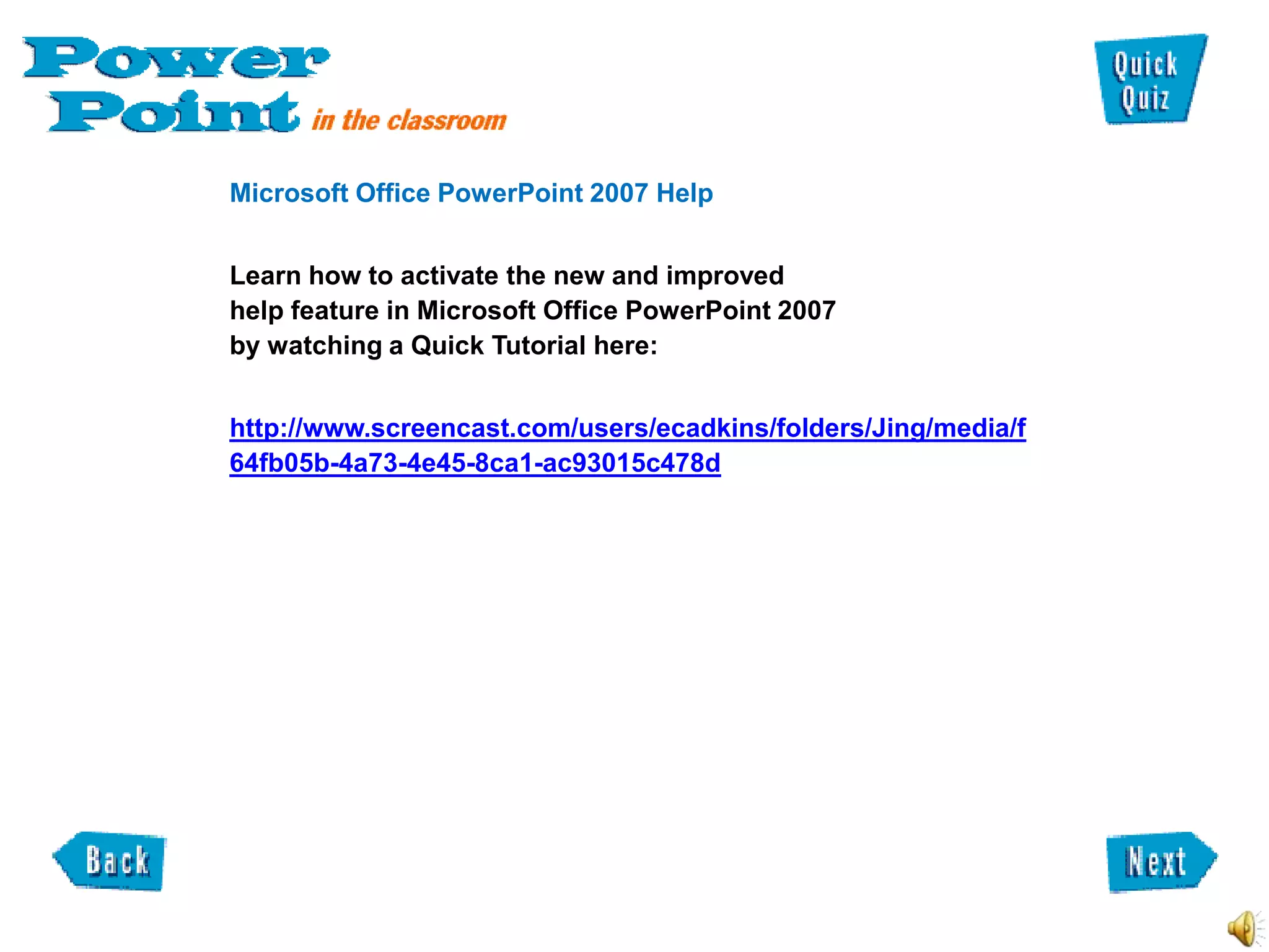 Microsoft Office PowerPoint 2007 Help


Learn how to activate the new and improved
help feature in Microsoft Office PowerPoint 2007
by watching a Quick Tutorial here:


http://www.screencast.com/users/ecadkins/folders/Jing/media/f
64fb05b-4a73-4e45-8ca1-ac93015c478d
 