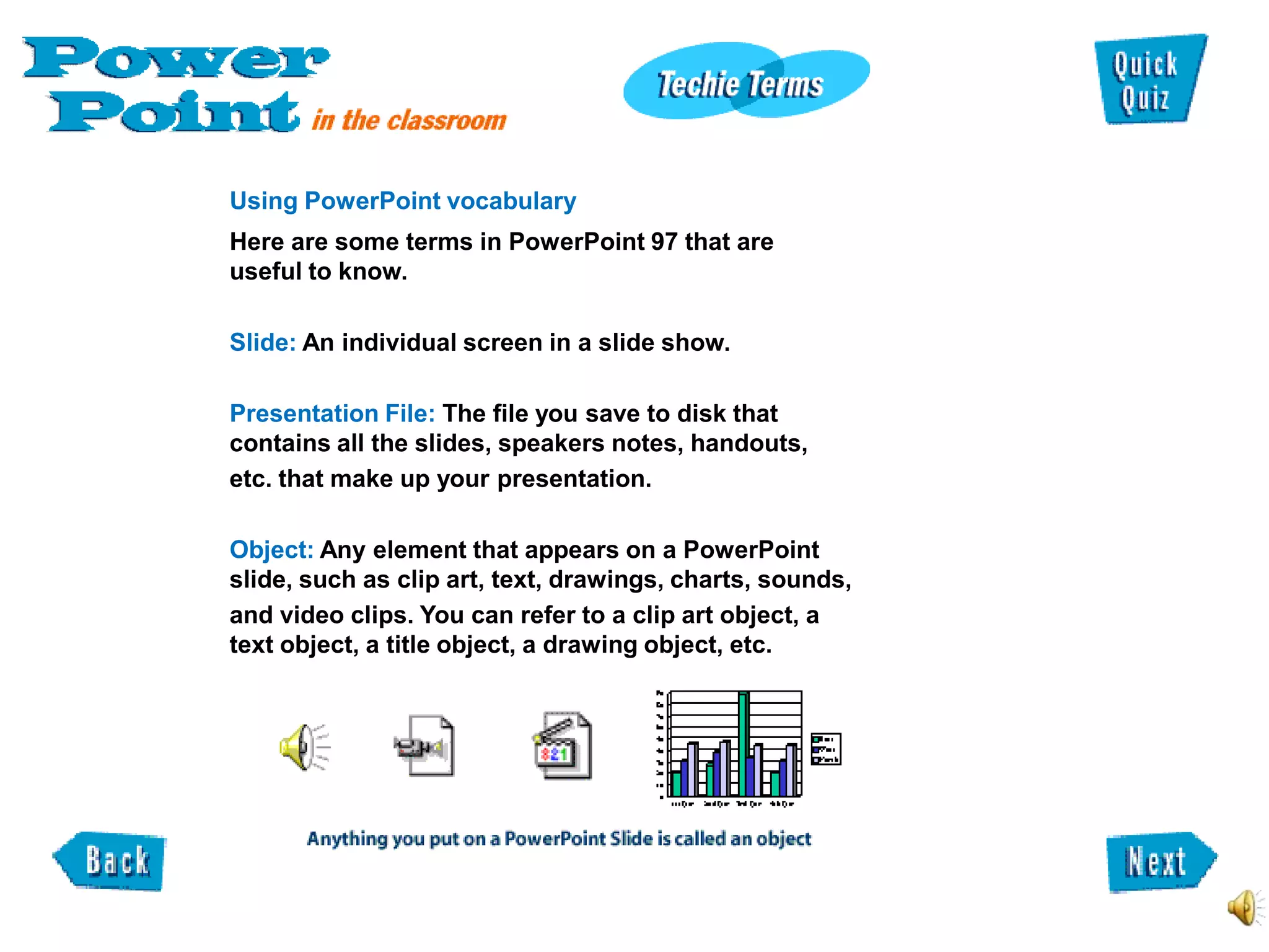 Using PowerPoint vocabulary
Here are some terms in PowerPoint 97 that are
useful to know.

Slide: An individual screen in a slide show.

Presentation File: The file you save to disk that
contains all the slides, speakers notes, handouts,
etc. that make up your presentation.

Object: Any element that appears on a PowerPoint
slide, such as clip art, text, drawings, charts, sounds,
and video clips. You can refer to a clip art object, a
text object, a title object, a drawing object, etc.
 
