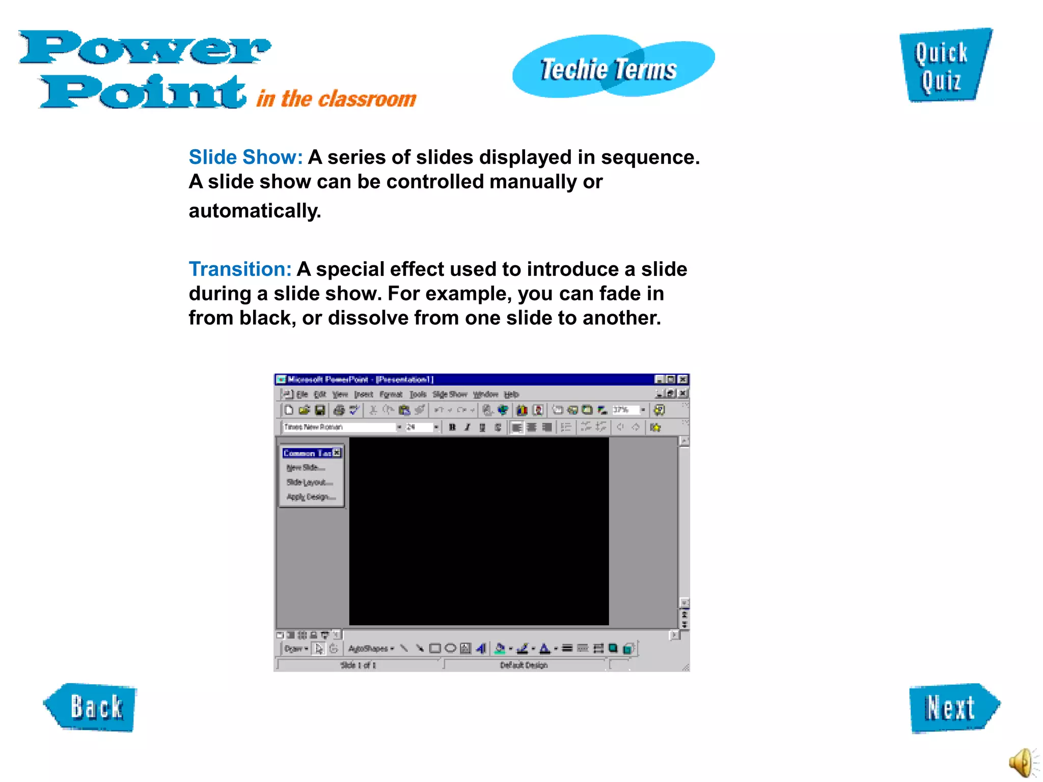 Slide Show: A series of slides displayed in sequence.
A slide show can be controlled manually or
automatically.

Transition: A special effect used to introduce a slide
during a slide show. For example, you can fade in
from black, or dissolve from one slide to another.
 