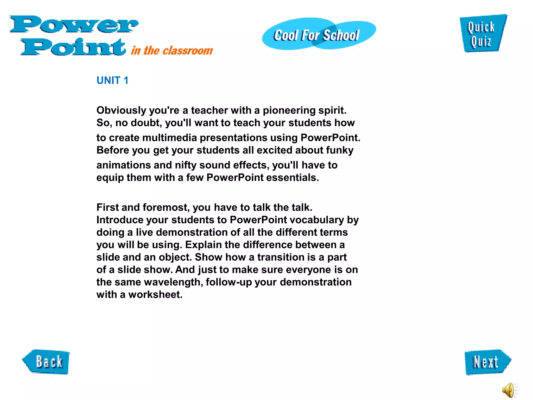 UNIT 1

Obviously you're a teacher with a pioneering spirit.
So, no doubt, you'll want to teach your students how
to create multimedia presentations using PowerPoint.
Before you get your students all excited about funky
animations and nifty sound effects, you'll have to
equip them with a few PowerPoint essentials.

First and foremost, you have to talk the talk.
Introduce your students to PowerPoint vocabulary by
doing a live demonstration of all the different terms
you will be using. Explain the difference between a
slide and an object. Show how a transition is a part
of a slide show. And just to make sure everyone is on
the same wavelength, follow-up your demonstration
with a worksheet.
 