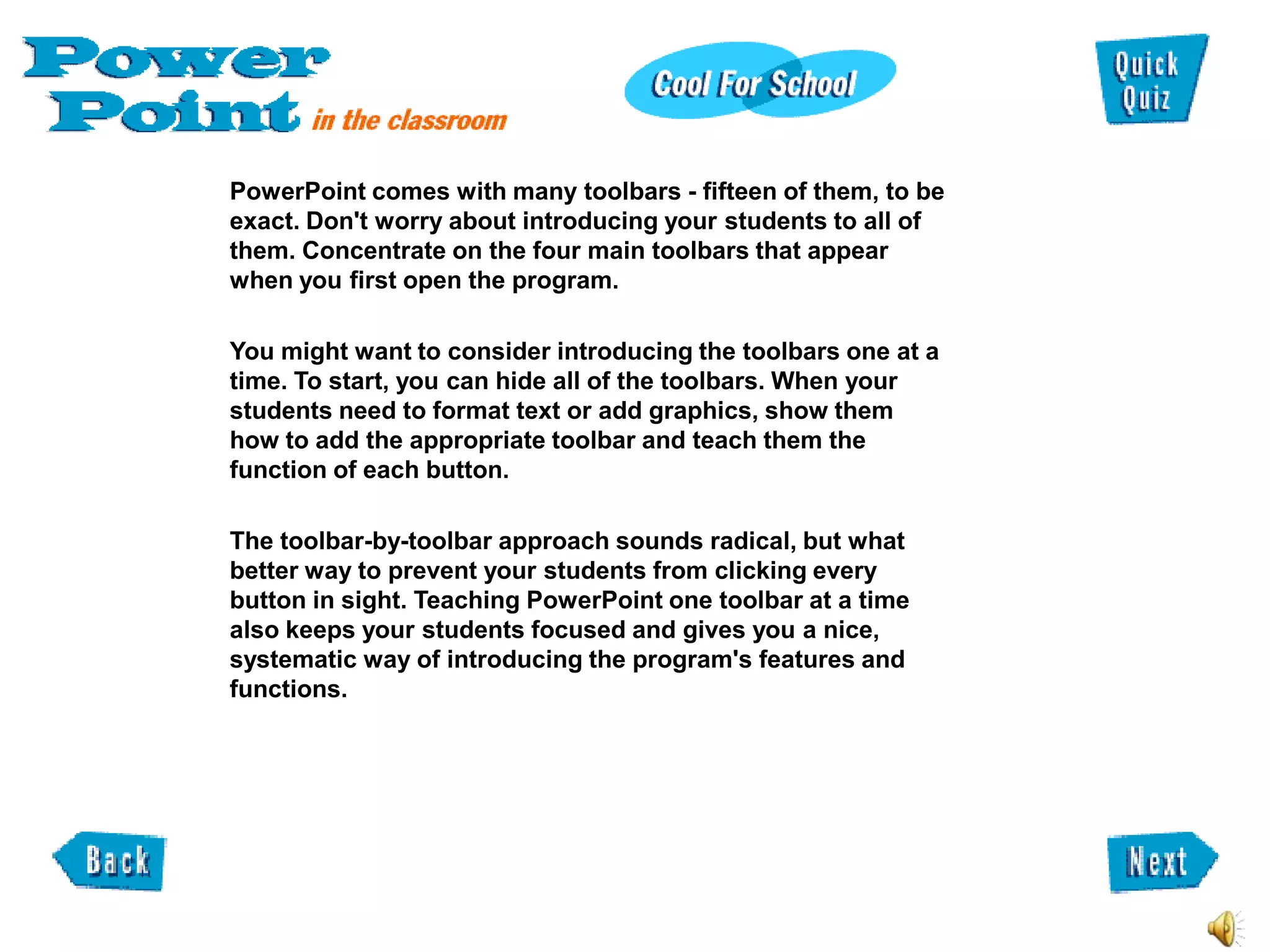 PowerPoint comes with many toolbars - fifteen of them, to be
exact. Don't worry about introducing your students to all of
them. Concentrate on the four main toolbars that appear
when you first open the program.

You might want to consider introducing the toolbars one at a
time. To start, you can hide all of the toolbars. When your
students need to format text or add graphics, show them
how to add the appropriate toolbar and teach them the
function of each button.

The toolbar-by-toolbar approach sounds radical, but what
better way to prevent your students from clicking every
button in sight. Teaching PowerPoint one toolbar at a time
also keeps your students focused and gives you a nice,
systematic way of introducing the program's features and
functions.
 