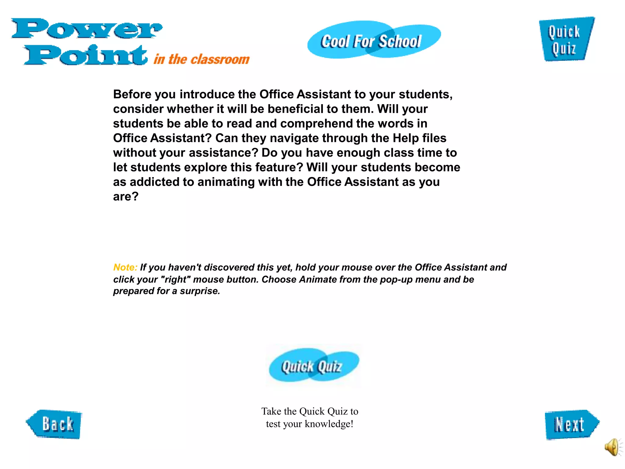 Before you introduce the Office Assistant to your students,
consider whether it will be beneficial to them. Will your
students be able to read and comprehend the words in
Office Assistant? Can they navigate through the Help files
without your assistance? Do you have enough class time to
let students explore this feature? Will your students become
as addicted to animating with the Office Assistant as you
are?




Note: If you haven't discovered this yet, hold your mouse over the Office Assistant and
click your "right" mouse button. Choose Animate from the pop-up menu and be
prepared for a surprise.




                                Take the Quick Quiz to
                                 test your knowledge!
 