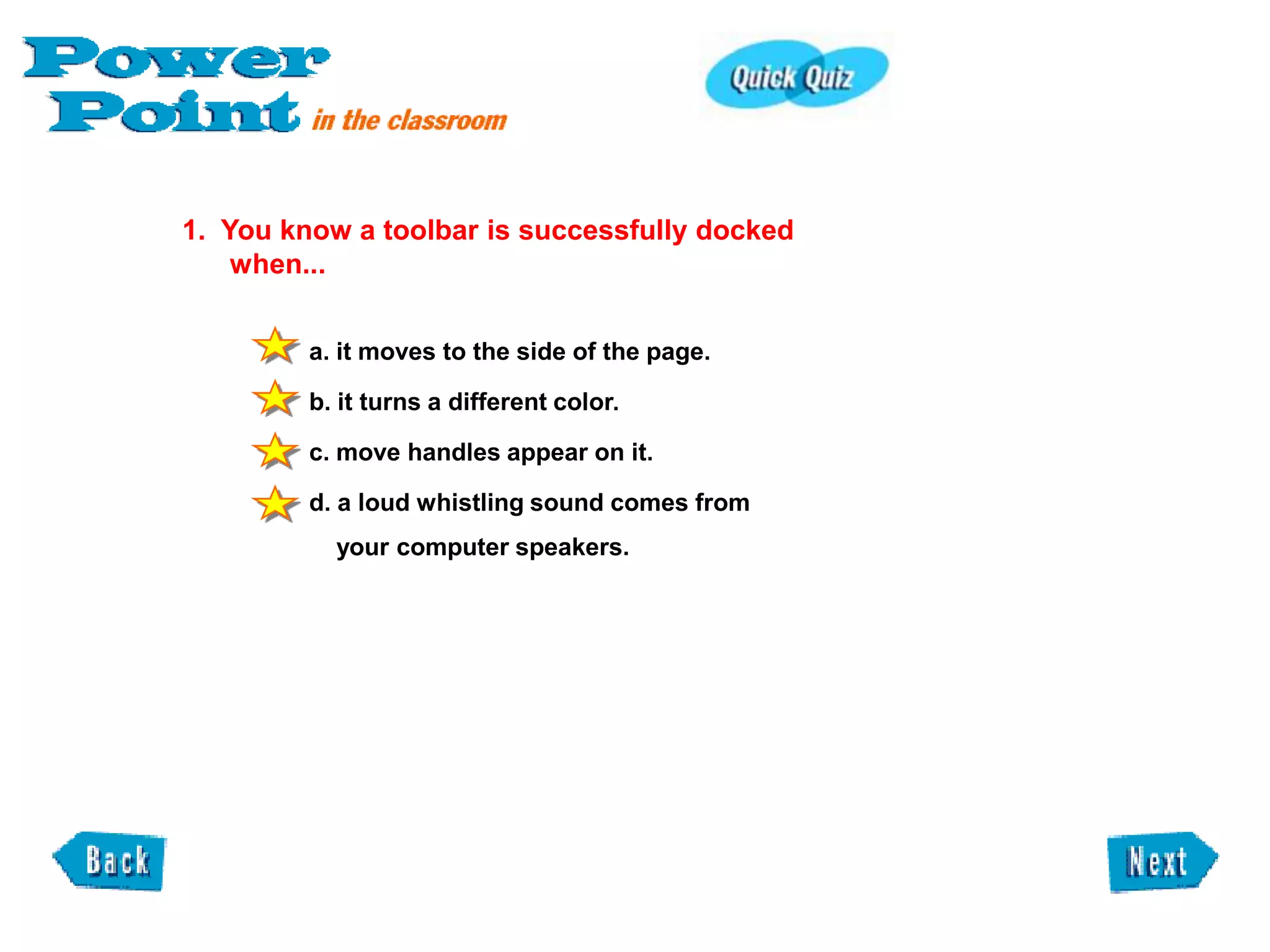 1. You know a toolbar is successfully docked
    when...


         a. it moves to the side of the page.

         b. it turns a different color.

         c. move handles appear on it.

         d. a loud whistling sound comes from
           your computer speakers.
 