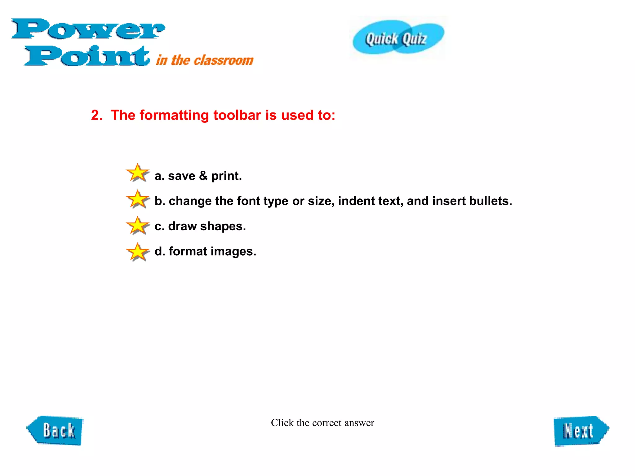 2. The formatting toolbar is used to:



         a. save & print.

         b. change the font type or size, indent text, and insert bullets.

         c. draw shapes.

         d. format images.




                              Click the correct answer
 