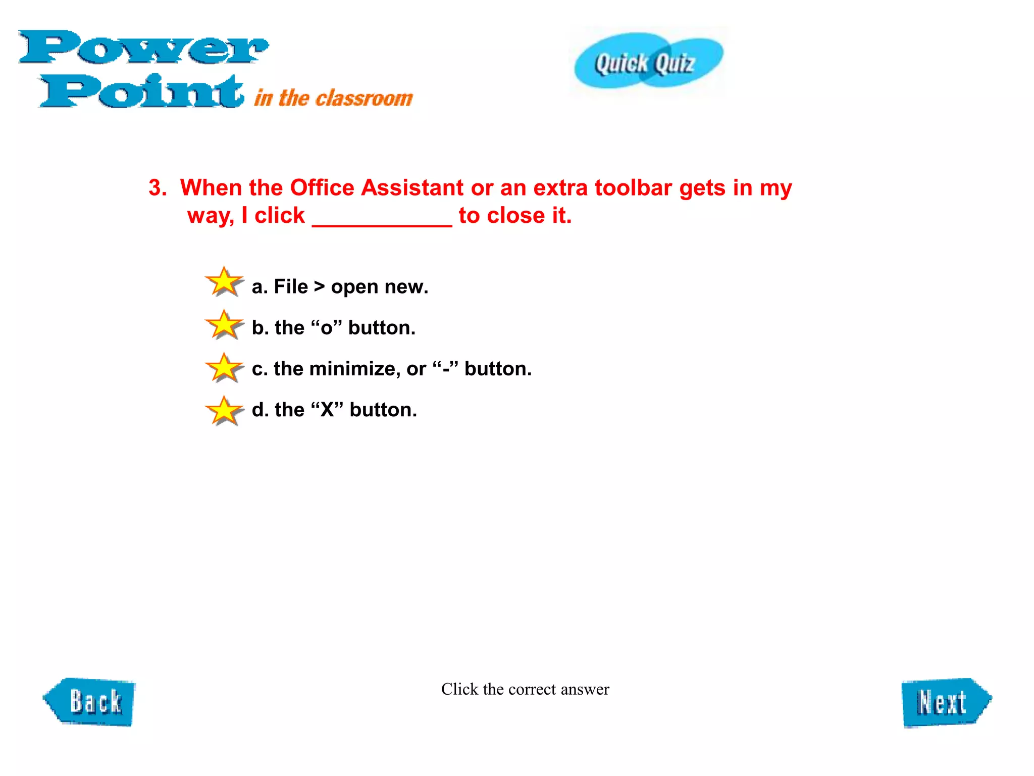 3. When the Office Assistant or an extra toolbar gets in my
   way, I click ___________ to close it.


         a. File > open new.

         b. the “o” button.

         c. the minimize, or “-” button.

         d. the “X” button.




                               Click the correct answer
 