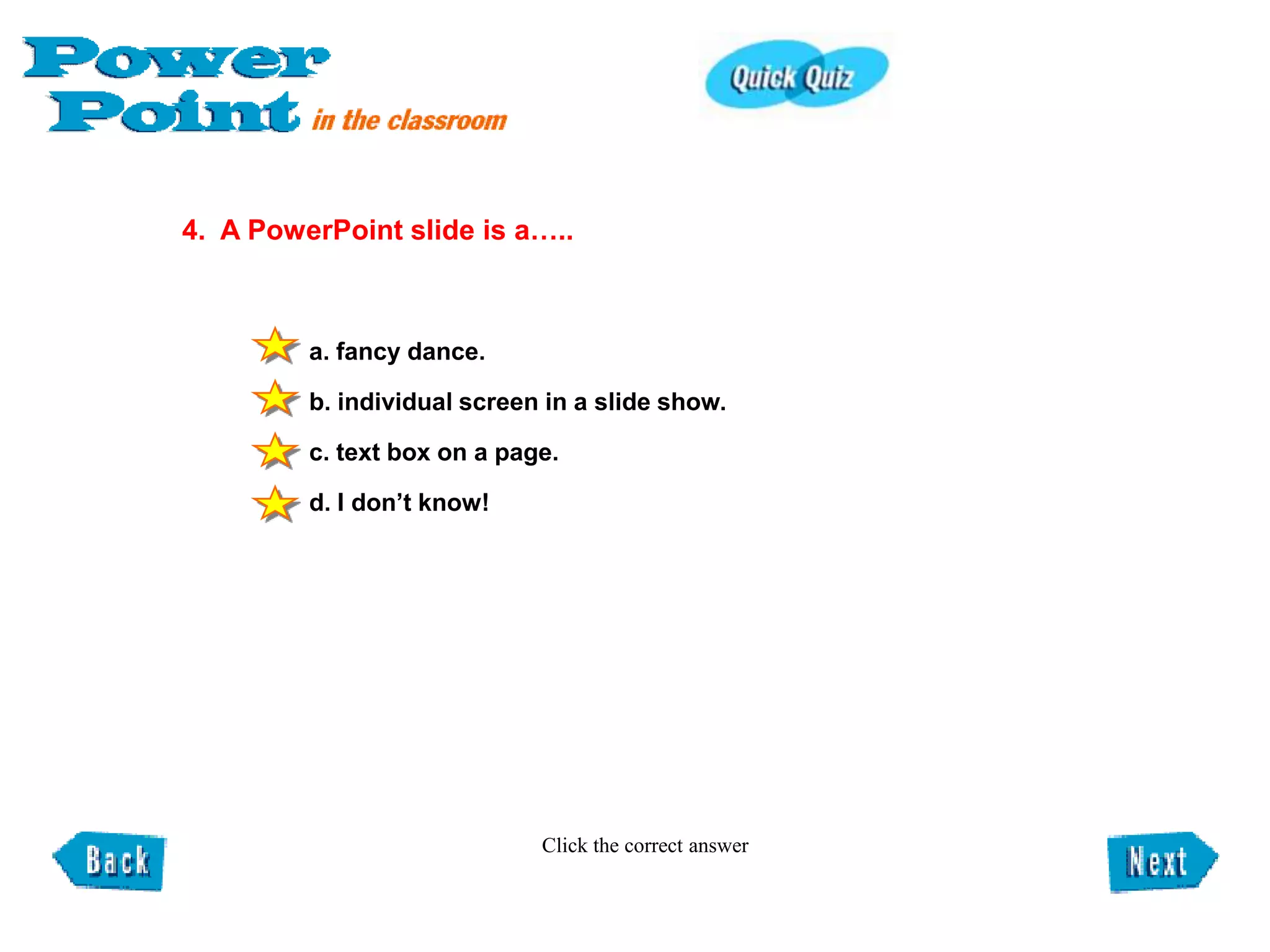 4. A PowerPoint slide is a…..



         a. fancy dance.

         b. individual screen in a slide show.

         c. text box on a page.

         d. I don’t know!




                             Click the correct answer
 