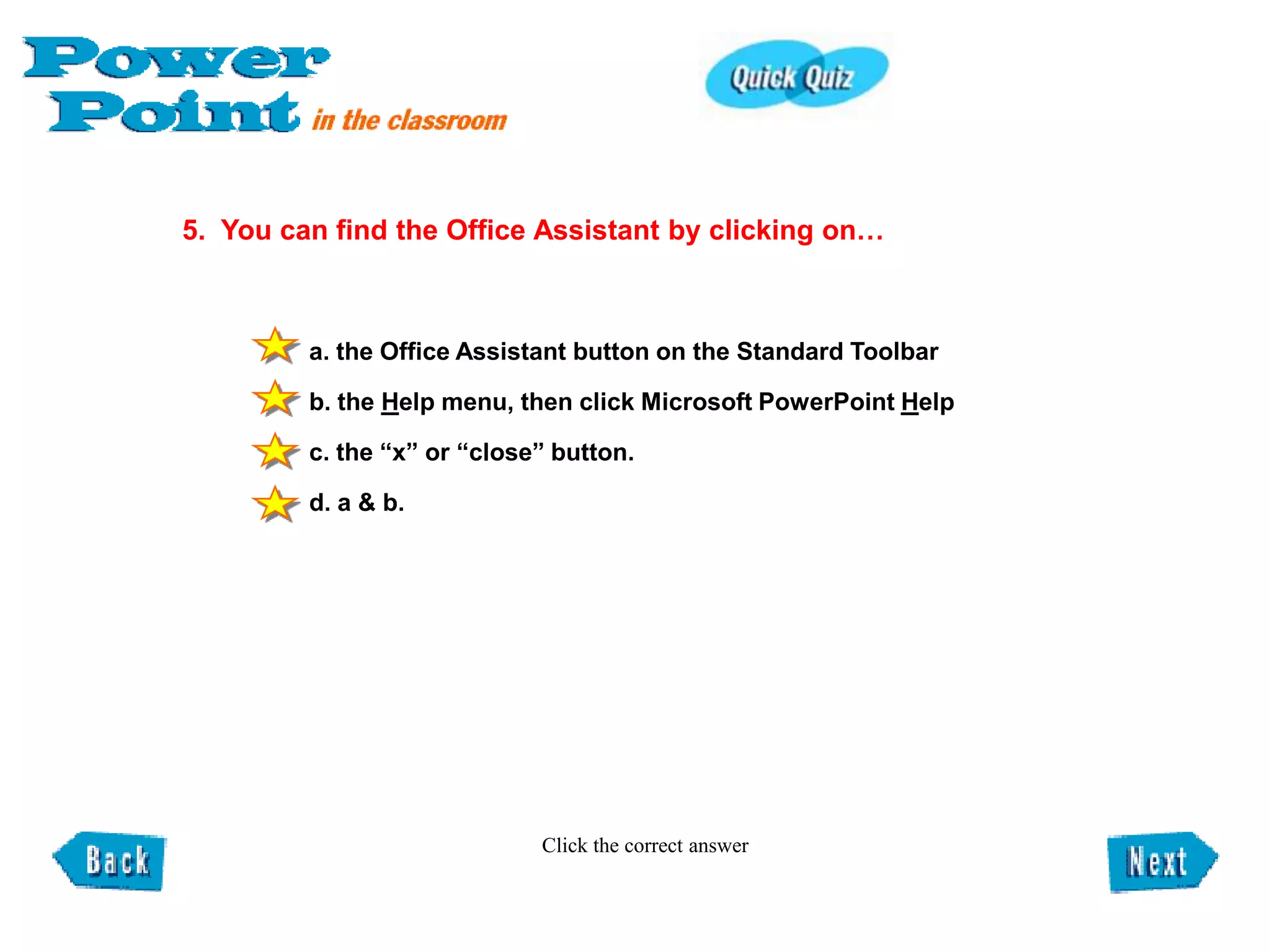 5. You can find the Office Assistant by clicking on…



         a. the Office Assistant button on the Standard Toolbar

         b. the Help menu, then click Microsoft PowerPoint Help

         c. the “x” or “close” button.

         d. a & b.




                             Click the correct answer
 